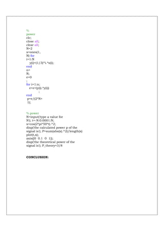 %
power
clc;
close all;
clear all;
N=2
x=ones(1,
N) for
i=1:N
   y(i)=(1/3)^i.*x(i);
end
n=
N;
e=0
;
for i=1:n;
  e=e+(y(i).*y(i))
          ;
end
 p=e/(2*N+
 1);


% power
N=input('type a value for
N'); t=-N:0.0001:N;
x=cos(2*pi*50*t).^2;
disp('the calculated power p of the
signal is'); P=sum(abs(x).^2)/length(x)
plot(t,x);
axis([0 0.1 0 1]);
disp('the theoretical power of the
signal is'); P_theory=3/8


CONCLUSION:
 