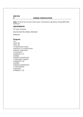 EXP.NO:
5                            LINEAR CONVOLUTION

Aim: To find the out put with linear convolution operation Using MATLAB
Software.
EQUIPMENTS:
PC with windows
(95/98/XP/NT/2000). MATLAB
Software


Program:
clc;
close all;
clear all;
x=input('enter input
sequence'); h=input('enter
impulse response');
y=conv(x,h);
subplot(3,1,1);
stem(x);
xlabel('n');ylabel('x(n)'
); title('input signal')
subplot(3,1,2);
stem(h);
xlabel('n');ylabel('h(n)'
); title('impulse
response')
subplot(3,1,3);
 