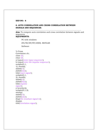 EXP.NO: 6

6. AUTO CORRELATION AND CROSS CORRELATION BETWEEN
SIGNALS AND SEQUENCES.
………………………………………………………………………………………………
Aim: To compute auto correlation and cross correlation between signals and
sequences
EQUIPMENTS:
      PC with windows
      (95/98/XP/NT/2000). MATLAB
      Software

% Cross
Correlation clc;
close all;
clear all;
x=input('enter input sequence');
h=input('enter the impulse suquence');
subplot(3,1,
1); stem(x);
xlabel('n');
ylabel('x(n)');
title('input signal');
subplot(3,1,
2); stem(h);
xlabel('n');
ylabel('h(n)');
title('impulse
signal');
y=xcorr(x,h);
subplot(3,1,3);
stem(y);
xlabel('n');
ylabel('y(n)');
disp('the resultant signal is');
disp(y);
title('correlation signal');
 