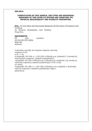 EXP.NO:8

   COMPUTATION OF UNIT SAMPLE, UNIT STEP AND SINUSOIDAL
    RESPONSE OF THE GIVEN LTI SYSTEM AND VERIFYING ITS
     PHYSICAL REALIZABILITY AND STABILITY PROPERTIES.


Aim: To Unit Step And Sinusoidal Response Of The Given LTI System And
Verifying
Its Physical Realizability And Stability
Properties.

EQUIPMENTS:
PC        with              windows
(95/98/XP/NT/2000).
MATLAB
Software


%calculate and plot the impulse response and step
response b=[1];
a=[1,-1,.9];
x=impseq(0,-20,120); n = [-20:120]; h=filter(b,a,x); subplot(3,1,1);stem(n,h);
title('impulse response'); xlabel('n');ylabel('h(n)');
=stepseq(0,-20,120); s=filter(b,a,x); s=filter(b,a,x); subplot(3,1,2); stem(n,s);
title('step response'); xlabel('n');ylabel('s(n)') t=0:0.1:2*pi;
x1=sin(t);
%impseq(0,-20,120); n = [-20:120]; h=filter(b,a,x1); subplot(3,1,3);stem(h);
title('sin response'); xlabel('n');ylabel('h(n)'); figure;
zplane(b,a);
 