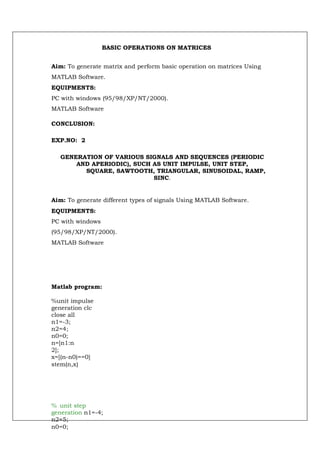 BASIC OPERATIONS ON MATRICES


Aim: To generate matrix and perform basic operation on matrices Using
MATLAB Software.
EQUIPMENTS:
PC with windows (95/98/XP/NT/2000).
MATLAB Software

CONCLUSION:

EXP.NO: 2

   GENERATION OF VARIOUS SIGNALS AND SEQUENCES (PERIODIC
       AND APERIODIC), SUCH AS UNIT IMPULSE, UNIT STEP,
         SQUARE, SAWTOOTH, TRIANGULAR, SINUSOIDAL, RAMP,
                            SINC.


Aim: To generate different types of signals Using MATLAB Software.
EQUIPMENTS:
PC with windows
(95/98/XP/NT/2000).
MATLAB Software




Matlab program:

%unit impulse
generation clc
close all
n1=-3;
n2=4;
n0=0;
n=[n1:n
2];
x=[(n-n0)==0]
stem(n,x)




% unit step
generation n1=-4;
n2=5;
n0=0;
 