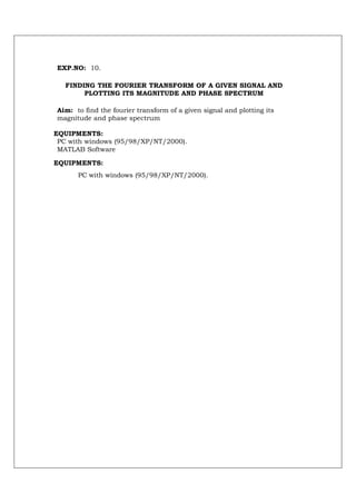 EXP.NO: 10.

   FINDING THE FOURIER TRANSFORM OF A GIVEN SIGNAL AND
        PLOTTING ITS MAGNITUDE AND PHASE SPECTRUM

Aim: to find the fourier transform of a given signal and plotting its
magnitude and phase spectrum

EQUIPMENTS:
 PC with windows (95/98/XP/NT/2000).
 MATLAB Software

EQUIPMENTS:
      PC with windows (95/98/XP/NT/2000).
 