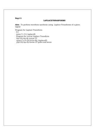 Exp:11
                               LAPLACE TRNASFORMS

Aim: To perform waveform synthesis using Laplece Trnasforms of a given
signal
Program for Laplace Transform:
 f=t
 syms f t; f=t; laplace(f)
 Program for nverse Laplace Transform
 f(s)=24/s(s+8) invese LT
 syms F s F=24/(s*(s+8)); ilaplace(F)
 y(s)=24/s(s+8) invese LT poles and zeros
 