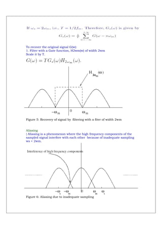 To recover the original signal G(w):
1. Filter with a Gate function, H2wm(w) of width 2wm
Scale it by T.




Figure 5: Recovery of signal by filtering with a fiter of width 2wm


Aliasing
{ Aliasing is a phenomenon where the high frequency components of the
sampled signal interfere with each other because of inadequate sampling
ws < 2wm.




Figure 6: Aliasing due to inadequate sampling
 