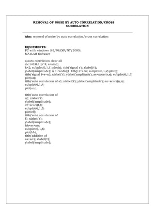 REMOVAL OF NOISE BY AUTO CORRELATION/CROSS
                       CORRELATION


Aim: removal of noise by auto correlation/cross correlation


EQUIPMENTS:
PC with windows (95/98/XP/NT/2000).
MATLAB Software

a)auto correlation clear all
clc t=0:0.1:pi*4; s=sin(t);
k=2; subplot(6,1,1) plot(s); title('signal s'); xlabel('t');
ylabel('amplitude'); n = randn([1 126]); f=s+n; subplot(6,1,2) plot(f);
title('signal f=s+n'); xlabel('t'); ylabel('amplitude'); as=xcorr(s,s); subplot(6,1,3)
plot(as);
title('auto correlation of s'); xlabel('t'); ylabel('amplitude'); an=xcorr(n,n);
subplot(6,1,4)
plot(an);

title('auto correlation of
n'); xlabel('t');
ylabel('amplitude');
cff=xcorr(f,f);
subplot(6,1,5)
plot(cff);
title('auto correlation of
f'); xlabel('t');
ylabel('amplitude');
hh=as+an;
subplot(6,1,6)
plot(hh);
title('addition of
as+an'); xlabel('t');
ylabel('amplitude');
 