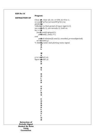 EXP.No:16
                     Program:
EXTRACTION OF
                     Clear all; close all; clc; n=256; k1=0:n-1;
                            P
                     x=cos(32*pi*k1/n)+sin(48*pi*k1/n);
                            E
                     plot(k1,x)
                            R
                     %Module to find period of input signl k=2;
                            I
                     xm=zeros(k,1); ym=zeros(k,1); hold on
                            O
                     for i=1:k
                            D
                       [xm(i) ym(i)]=ginput(1);
                            I
                          plot(xm(i), ym(i),'r*');
                            C
                     end
                          period=abs(xm(2)-xm(1)); rounded_p=round(period);
                            S
                       m=rounded_p
                            I
                     % Adding noise and plotting noisy signal
                            G
                            N
                            A
                            L

                            M
                            A
                     y=x+randn(1,n);
                            S
                     figure plot(k1,y)
                            K
                            E
                            D

                            B
                            Y

                            N
                            O
                            I
                            S
                            E

                            U
                            S
                            I
                            N
                            G

                            C
                            O
                            R
                            R
                            E
                            L
                            A
                            T
                            I
                            O
                            N
    Extraction of
   Periodic Signal
  Masked By Noise
        Using
     Correlation
 