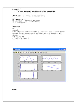 EXP.No:17
       VERIFICATION OF WIENER–KHINCHIN RELATION


AIM: Verification of wiener–khinchine relation

EQUIPMENTS:
PC with windows (95/98/XP/NT/2000).
MATLAB Software

PROGRAM:
Clc
clear all;
t=0:0.1:2*pi; x=sin(2*t); subplot(3,2,1); plot(x); au=xcorr(x,x); subplot(3,2,2);
plot(au); v=fft(au); subplot(3,2,3); plot(abs(v)); fw=fft(x); subplot(3,2,4);
plot(fw);
fw2=(abs(fw)).^2;
subplot(3,2,5); plot(fw2);




Result:
 