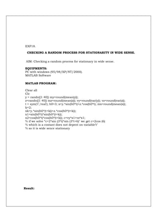 EXP18.

  CHECKING A RANDOM PROCESS FOR STATIONARITY IN WIDE SENSE.


 AIM: Checking a random process for stationary in wide sense.

EQUIPMENTS:
PC with windows (95/98/XP/NT/2000).
MATLAB Software

MATLAB PROGRAM:

Clear all
Clc
y = randn([1 40]) my=round(mean(y));
z=randn([1 40]) mz=round(mean(z)); vy=round(var(y)); vz=round(var(z));
t = sym('t','real'); h0=3; x=y.*sin(h0*t)+z.*cos(h0*t); mx=round(mean(x));
k=2;
xk=y.*sin(h0*(t+k))+z.*cos(h0*(t+k));
x1=sin(h0*t)*sin(h0*(t+k));
x2=cos(h0*t)*cos(h0*(t+k)); c=vy*x1+vz*x1;
% if we solve “c=2*sin (3*t)*sin (3*t+6)" we get c=2cos (6)
% which is a costant does not depent on variable’t’
% so it is wide sence stationary




Result:
 