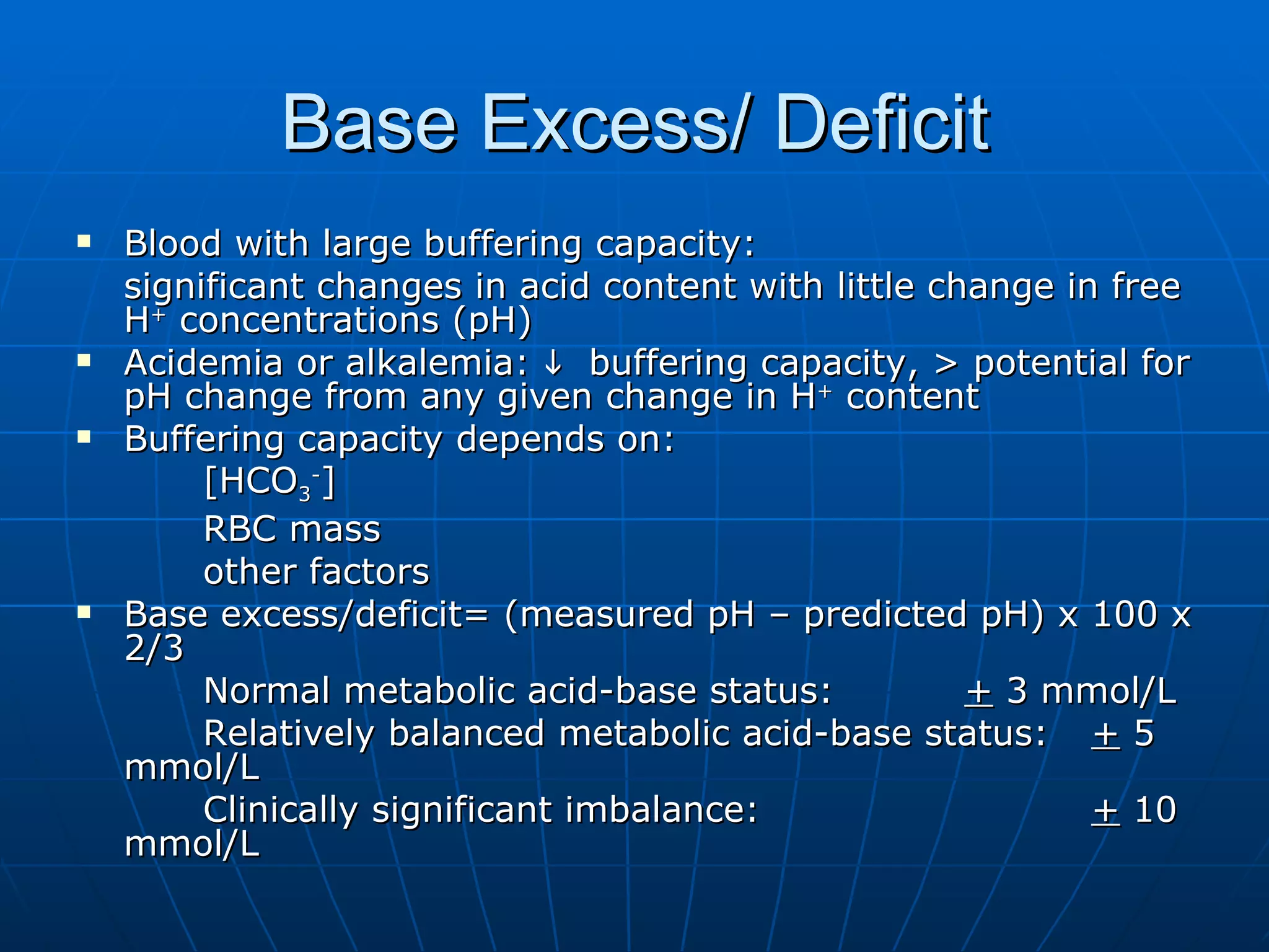 Base Excess/ Deficit Blood with large buffering capacity: significant changes in acid content with little change in free H +  concentrations (pH) Acidemia or alkalemia:     buffering capacity, > potential for pH change from any given change in H +  content Buffering capacity depends on: [HCO 3 - ] RBC mass other factors  Base excess/deficit= (measured pH – predicted pH) x 100 x 2/3 Normal metabolic acid-base status: +  3 mmol/L Relatively balanced metabolic acid-base status: +  5 mmol/L Clinically significant imbalance: +  10 mmol/L 