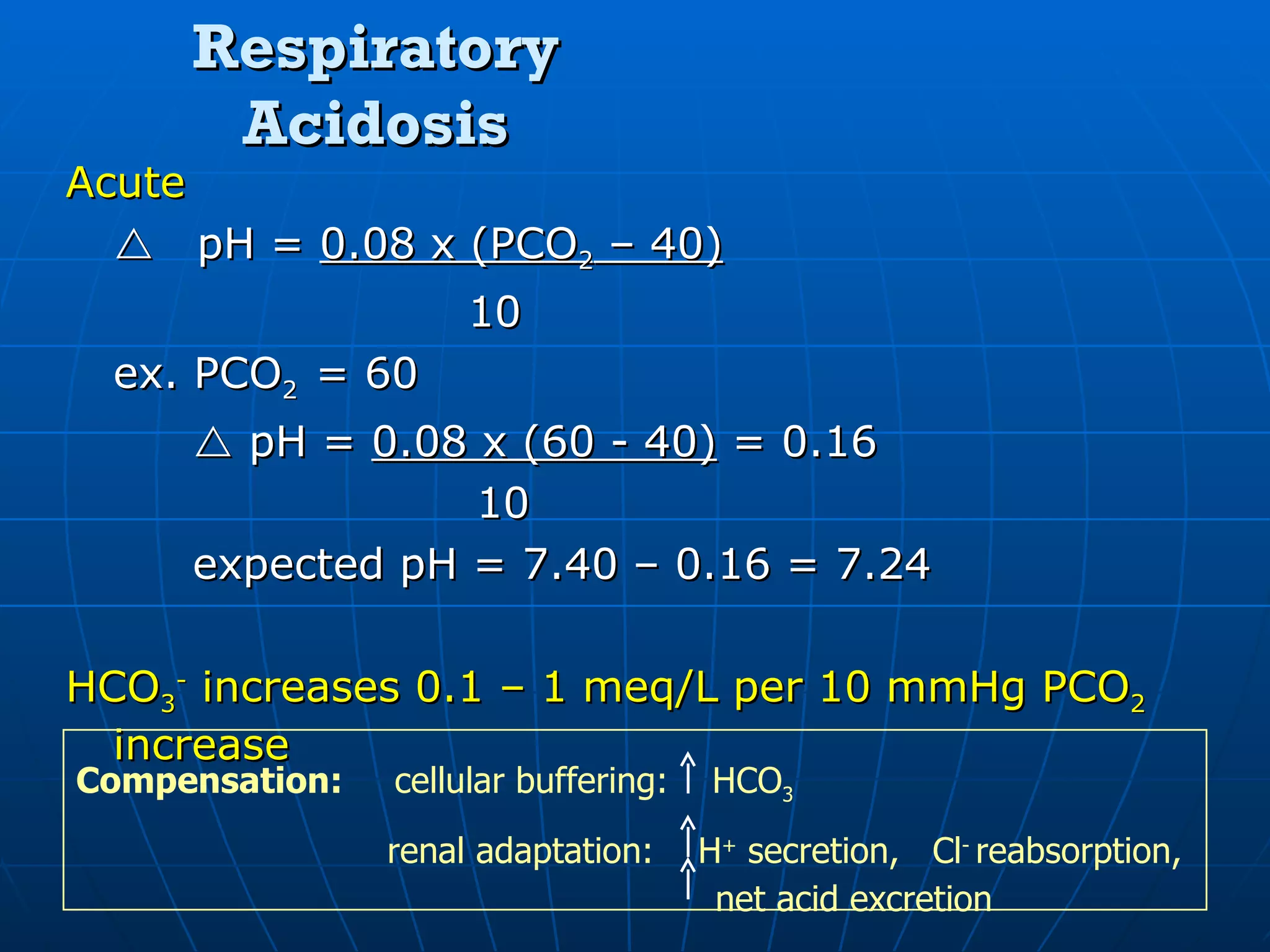 Respiratory Acidosis Acute  pH =  0.08 x (PCO 2  – 40)   10 ex. PCO 2  = 60    pH =  0.08 x (60 - 40)  = 0.16   10 expected pH = 7.40 – 0.16 = 7.24 HCO 3 -  increases 0.1 – 1 meq/L per 10 mmHg PCO 2  increase Compensation:  cellular buffering:  HCO 3   renal adaptation:  H +  secretion,  Cl -  reabsorption,    net acid excretion 