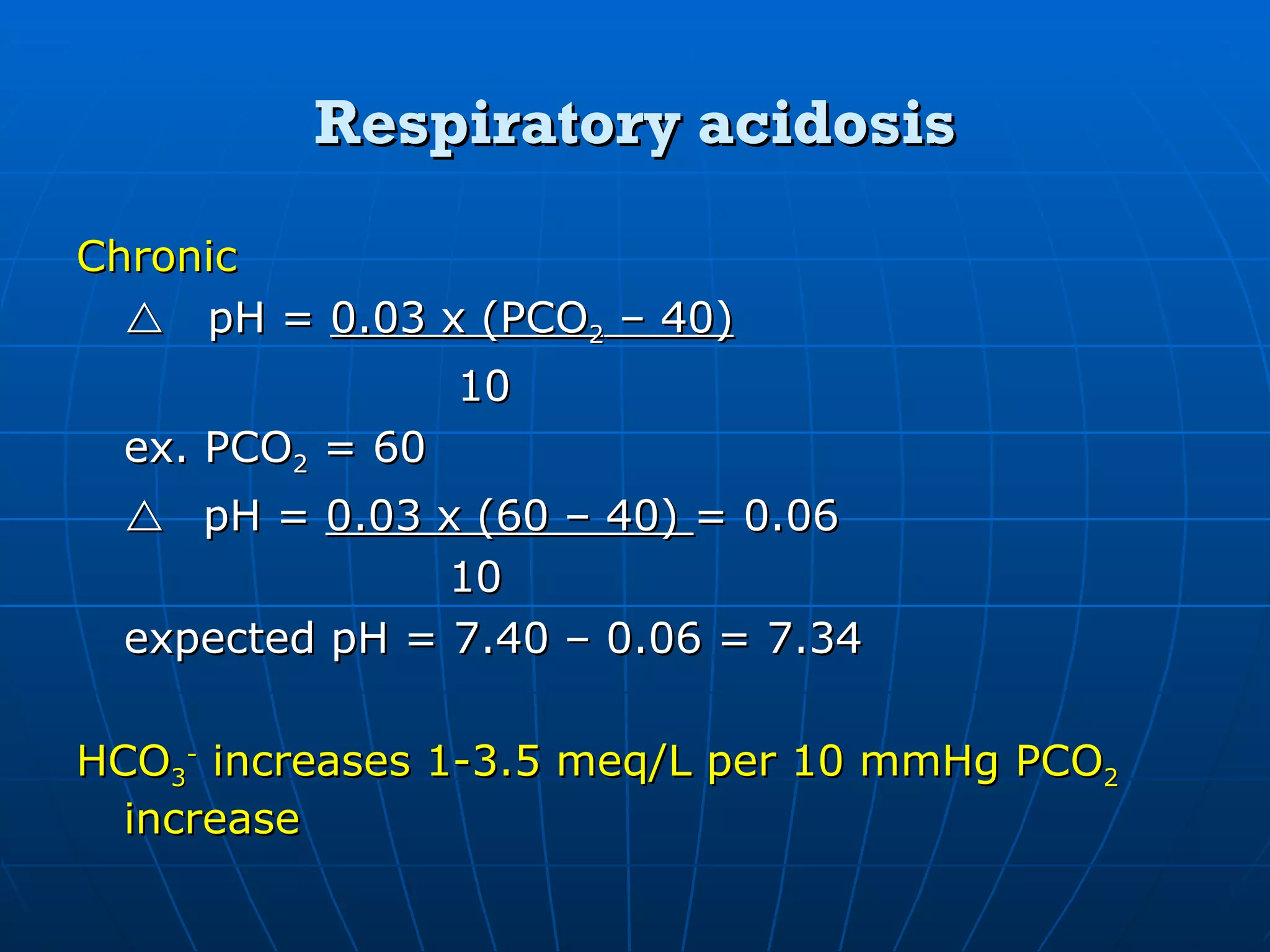 Respiratory acidosis Chronic  pH =  0.03 x (PCO 2  – 40) 10 ex. PCO 2  = 60    pH =  0.03 x (60 – 40)  = 0.06   10 expected pH = 7.40 – 0.06 = 7.34 HCO 3 -  increases 1-3.5 meq/L per 10 mmHg PCO 2  increase 