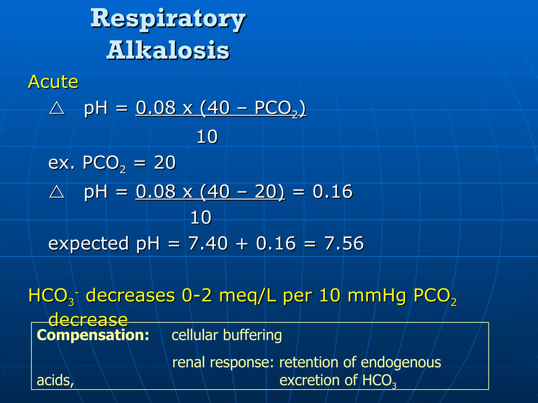 Respiratory Alkalosis Acute  pH =  0.08 x (40 – PCO 2 )   10 ex. PCO 2  = 20  pH =  0.08 x (40 – 20)  = 0.16 10 expected pH = 7.40 + 0.16 = 7.56 HCO 3 -  decreases 0-2 meq/L per 10 mmHg PCO 2  decrease Compensation:  cellular buffering   renal response: retention of endogenous acids,    excretion of HCO 3 