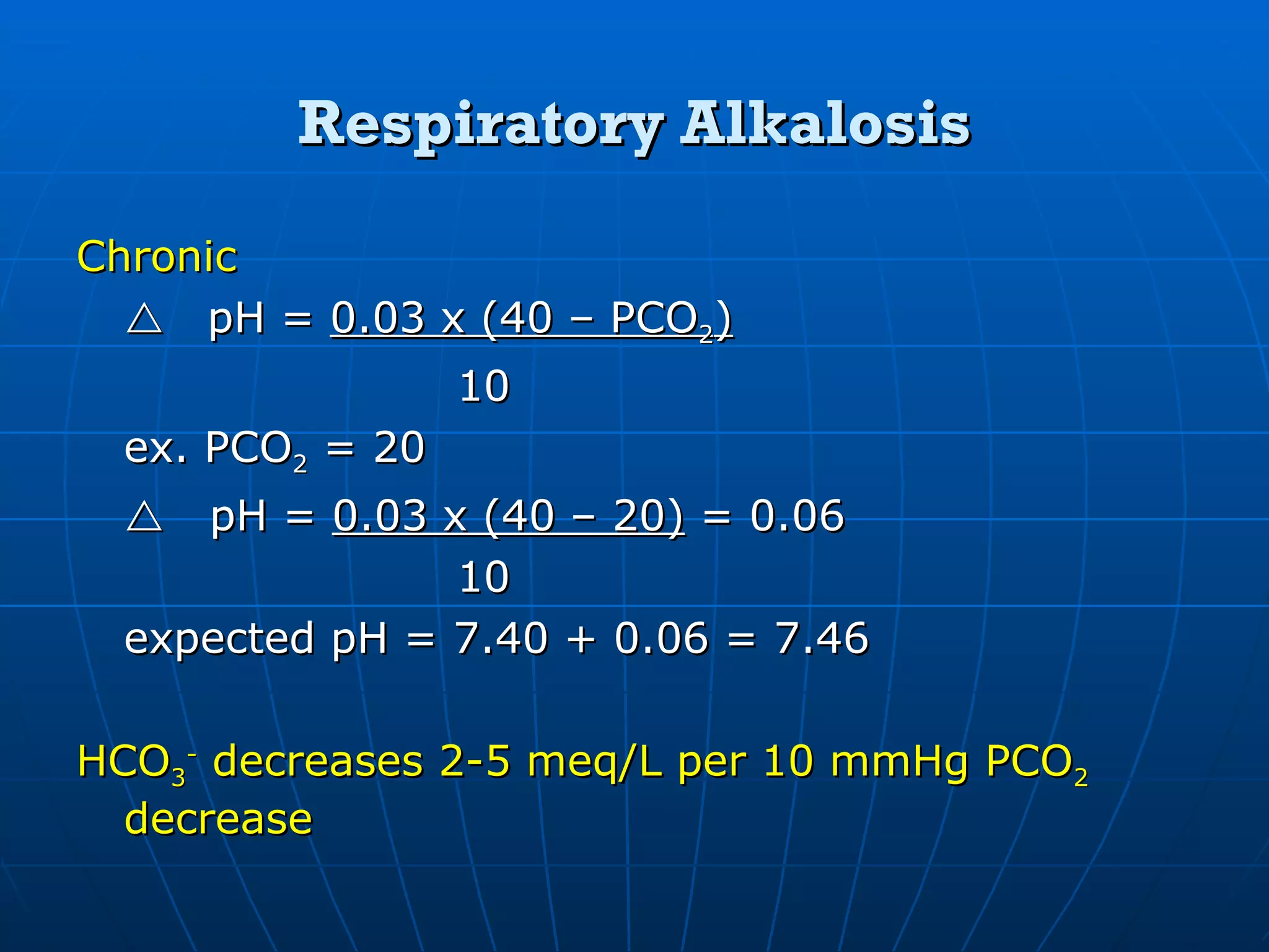 Respiratory Alkalosis Chronic  pH =  0.03 x (40 – PCO 2 ) 10 ex. PCO 2  = 20    pH =  0.03 x (40 – 20)  = 0.06 10 expected pH = 7.40 + 0.06 = 7.46 HCO 3 -  decreases 2-5 meq/L per 10 mmHg PCO 2  decrease 