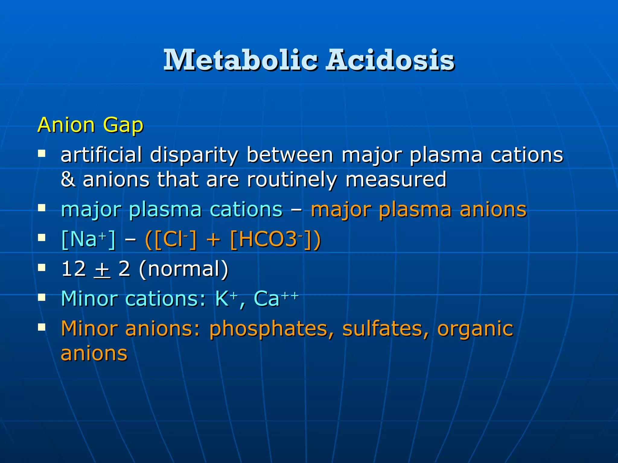 Metabolic Acidosis Anion Gap   artificial disparity between major plasma cations & anions that are routinely measured major plasma cations  –  major plasma anions [Na + ]  –  ([Cl - ] + [HCO3 - ]) 12  +  2 (normal) Minor cations: K + , Ca ++ Minor anions: phosphates, sulfates, organic anions 