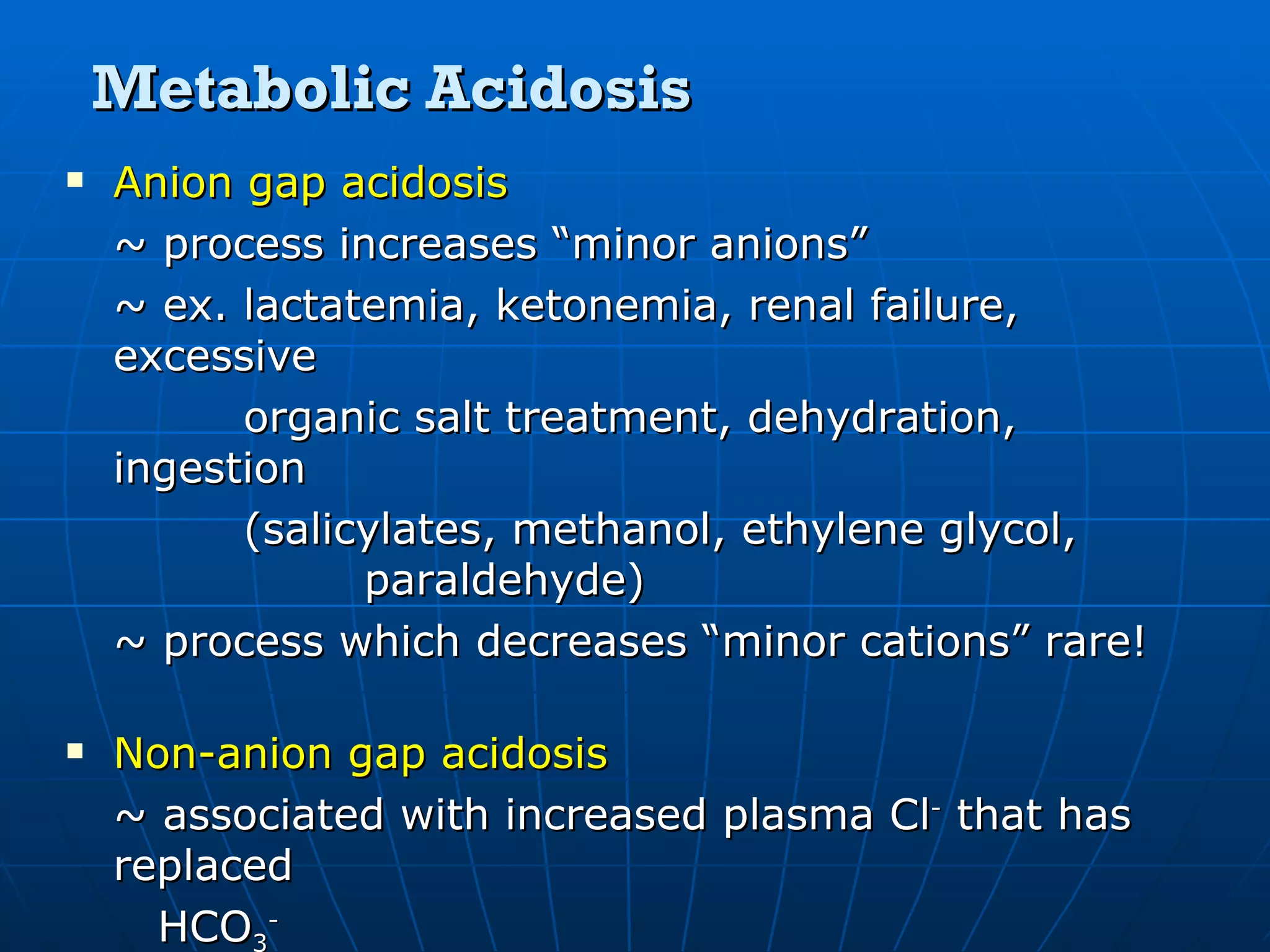 Metabolic Acidosis Anion gap acidosis ~ process increases “minor anions” ~ ex. lactatemia, ketonemia, renal failure, excessive  organic salt treatment, dehydration, ingestion  (salicylates, methanol, ethylene glycol,    paraldehyde) ~ process which decreases “minor cations” rare! Non-anion gap acidosis ~ associated with increased plasma Cl -  that has replaced   HCO 3 - ~ ex. GI loss of HCO 3 -  (diarrhea), renal wasting of HCO 3 -       (RTA), ingestion of acids, parenteral    hyperalimentation, carbonic anhydrase inhibitors 