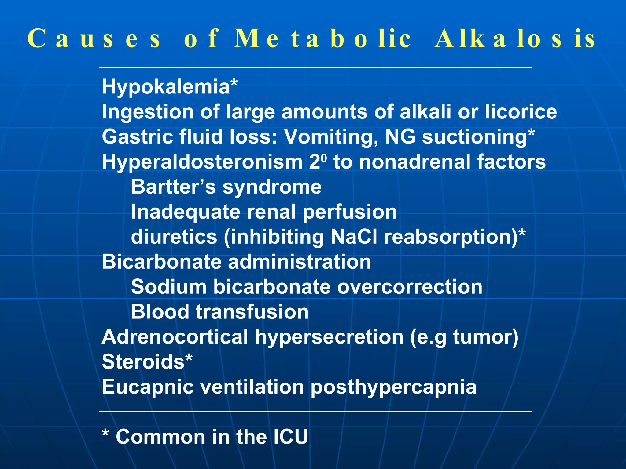 Causes of Metabolic Alkalosis Hypokalemia* Ingestion of large amounts of alkali or licorice Gastric fluid loss: Vomiting, NG suctioning* Hyperaldosteronism 2 0  to nonadrenal factors Bartter’s syndrome Inadequate renal perfusion diuretics (inhibiting NaCl reabsorption)* Bicarbonate administration Sodium bicarbonate overcorrection Blood transfusion Adrenocortical hypersecretion (e.g tumor) Steroids* Eucapnic ventilation posthypercapnia * Common in the ICU 