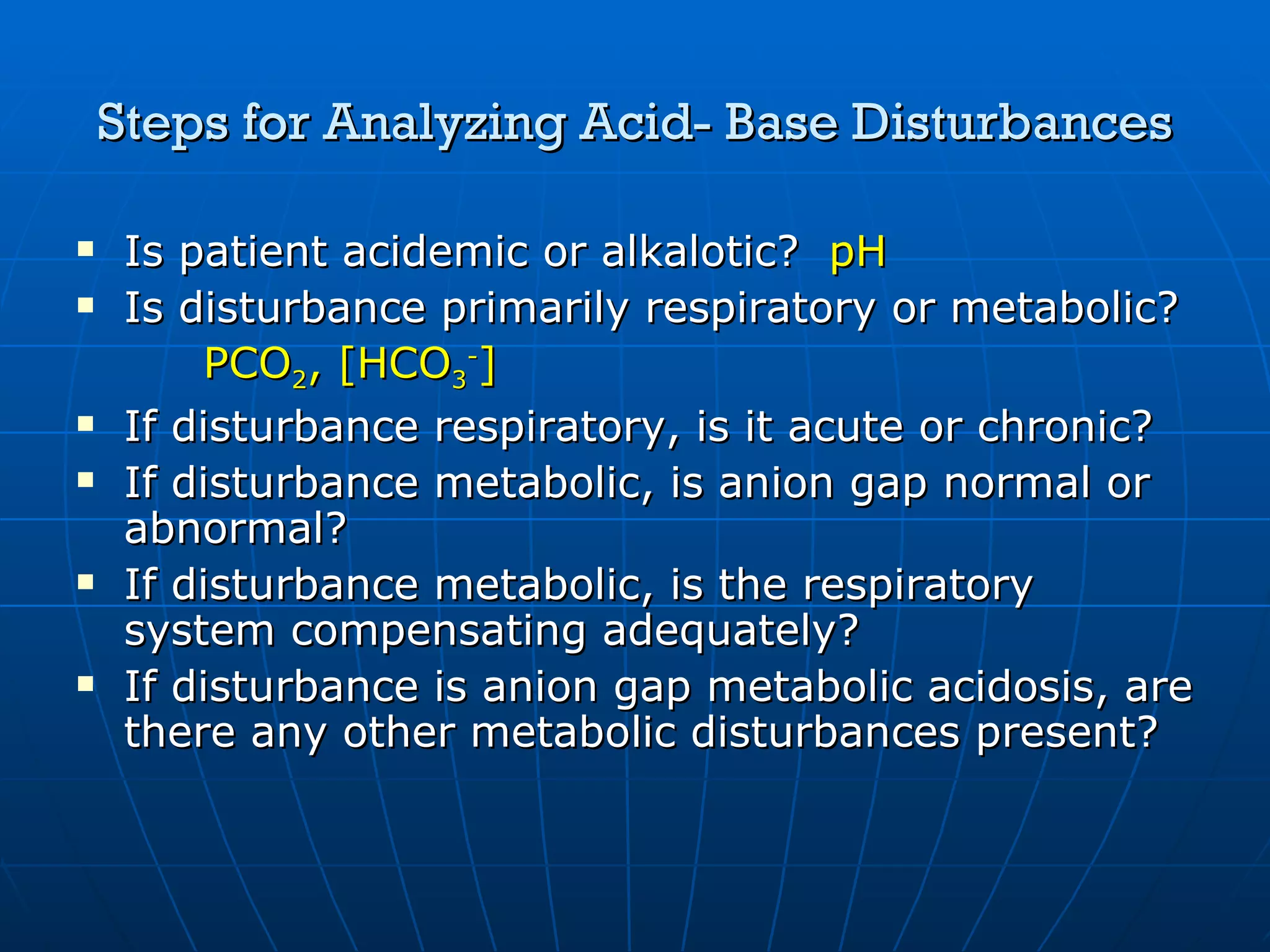 Steps for Analyzing Acid- Base Disturbances Is patient acidemic or alkalotic?  pH Is disturbance primarily respiratory or metabolic?  PCO 2 , [HCO 3 - ] If disturbance respiratory, is it acute or chronic? If disturbance metabolic, is anion gap normal or abnormal?  If disturbance metabolic, is the respiratory system compensating adequately? If disturbance is anion gap metabolic acidosis, are there any other metabolic disturbances present? 