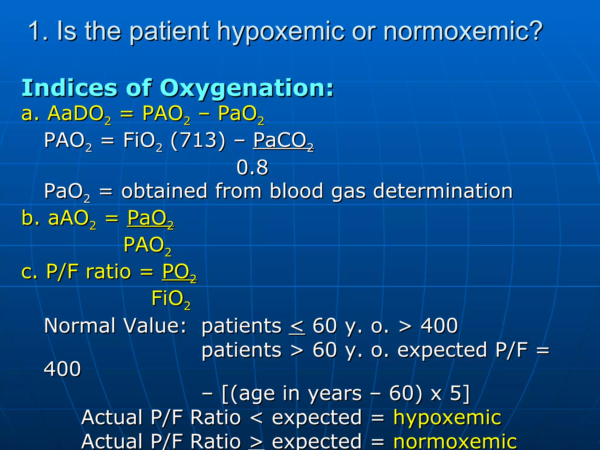 1. Is the patient hypoxemic or normoxemic? Indices of Oxygenation: a. AaDO 2  = PAO 2  – PaO 2 PAO 2  = FiO 2  (713) –  PaCO 2     0.8 PaO 2  = obtained from blood gas determination b. aAO 2  =  PaO 2   PAO 2 c. P/F ratio =  PO 2   FiO 2 Normal Value: patients  <  60 y. o. > 400 patients > 60 y. o. expected P/F = 400  –  [(age in years – 60) x 5] Actual P/F Ratio < expected =  hypoxemic Actual P/F Ratio  >  expected =  normoxemic 