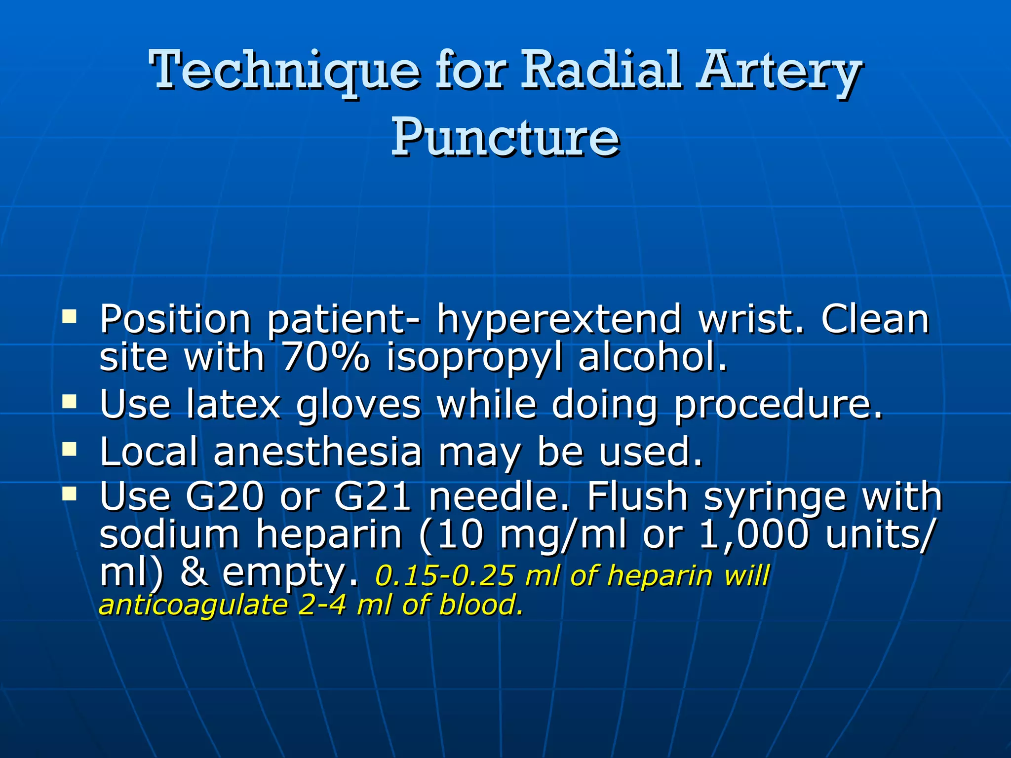Technique for Radial Artery Puncture Position patient- hyperextend wrist. Clean site with 70% isopropyl alcohol. Use latex gloves while doing procedure. Local anesthesia may be used. Use G20 or G21 needle. Flush syringe with sodium heparin (10 mg/ml or 1,000 units/ml) & empty.  0.15-0.25 ml of heparin will anticoagulate 2-4 ml of blood. 