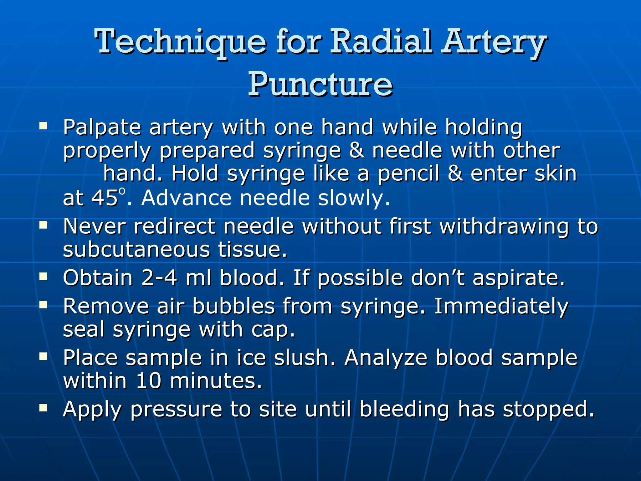 Technique for Radial Artery Puncture Palpate artery with one hand while holding properly prepared syringe & needle with other hand. Hold syringe like a pencil & enter skin at 45 o . Advance needle slowly.   Never redirect needle without first withdrawing to subcutaneous tissue. Obtain 2-4 ml blood. If possible don’t aspirate. Remove air bubbles from syringe. Immediately seal syringe with cap. Place sample in ice slush. Analyze blood sample within 10 minutes. Apply pressure to site until bleeding has stopped. 