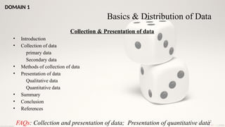 12
Collection & Presentation of data
• Introduction
• Collection of data
primary data
Secondary data
• Methods of collection of data
• Presentation of data
Qualitative data
Quantitative data
• Summary
• Conclusion
• References
FAQs: Collection and presentation of data; Presentation of quantitative data
Basics & Distribution of Data
DOMAIN 1
 