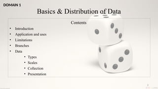 2
Basics & Distribution of Data
Contents
• Introduction
• Application and uses
• Limitations
• Branches
• Data
• Types
• Scales
• Collection
• Presentation
DOMAIN 1
 
