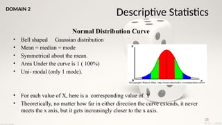 28
Normal Distribution Curve
• Bell shaped Gaussian distribution
• Mean = median = mode
• Symmetrical about the mean.
• Area Under the curve is 1 ( 100%)
• Uni- modal (only 1 mode).
• For each value of X, here is a corresponding value of Y
• Theoretically, no matter how far in either direction the curve extends, it never
meets the x axis, but it gets increasingly closer to the x axis.
Descriptive Statistics
DOMAIN 2
 