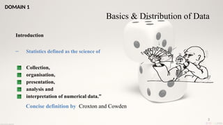 3
Basics & Distribution of Data
Introduction
– Statistics defined as the science of
Collection,
organisation,
presentation,
analysis and
interpretation of numerical data.”
Concise definition by Croxton and Cowden
DOMAIN 1
 