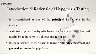 35
Introduction & Rationale of Hypothesis Testing
• It is considered as one of the principal instrument in the
research
• A statistical procedure by which one can conclude if the observed
results from the sample is due to chance or not.
• In social science, it enables us to make probability statement and
generalization to the population.
DOMAIN 3
 