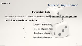 45
Parametric Tests
Parametric statistics is a branch of statistics which assumes that sample data
comes from a population that follows:
• A normal distribution
• Fixed set of parameters
• Randomly selected
• Quantitative in nature
Tests of Significance
DOMAIN 3
 