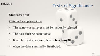 51
Student’s t test
Criteria for applying t test
• The sample or samples must be randomly selected.
• The data must be quantitative.
• It can be used when sample size less than 30.
• when the data is normally distributed.
Tests of Significance
DOMAIN 3
 