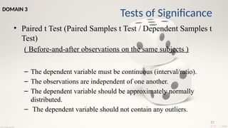 57
• Paired t Test (Paired Samples t Test / Dependent Samples t
Test)
( Before-and-after observations on the same subjects )
– The dependent variable must be continuous (interval/ratio).
– The observations are independent of one another.
– The dependent variable should be approximately normally
distributed.
– The dependent variable should not contain any outliers.
Tests of Significance
DOMAIN 3
 