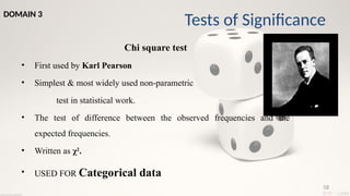 58
Chi square test
• First used by Karl Pearson
• Simplest & most widely used non-parametric
test in statistical work.
• The test of difference between the observed frequencies and the
expected frequencies.
• Written as χ2
.
• USED FOR Categorical data
Tests of Significance
DOMAIN 3
 