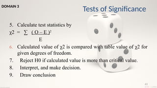 63
5. Calculate test statistics by
χ2 = ∑ ( O – E )2
E
6. Calculated value of χ2 is compared with table value of χ2 for
given degrees of freedom.
7. Reject H0 if calculated value is more than critical value.
8. Interpret, and make decision.
9. Draw conclusion
Tests of Significance
DOMAIN 3
 