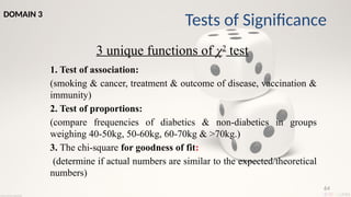 64
3 unique functions of χ2
test
1. Test of association:
(smoking & cancer, treatment & outcome of disease, vaccination &
immunity)
2. Test of proportions:
(compare frequencies of diabetics & non-diabetics in groups
weighing 40-50kg, 50-60kg, 60-70kg & >70kg.)
3. The chi-square for goodness of fit:
(determine if actual numbers are similar to the expected/theoretical
numbers)
Tests of Significance
DOMAIN 3
 