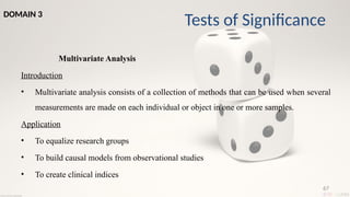 67
Multivariate Analysis
Introduction
• Multivariate analysis consists of a collection of methods that can be used when several
measurements are made on each individual or object in one or more samples.
Application
• To equalize research groups
• To build causal models from observational studies
• To create clinical indices
Tests of Significance
DOMAIN 3
 