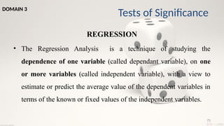 75
REGRESSION
• The Regression Analysis is a technique of studying the
dependence of one variable (called dependant variable), on one
or more variables (called independent variable), with a view to
estimate or predict the average value of the dependent variables in
terms of the known or fixed values of the independent variables.
Tests of Significance
DOMAIN 3
 