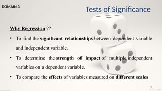 76
Why Regression ??
• To find the significant relationships between dependent variable
and independent variable.
• To determine the strength of impact of multiple independent
variables on a dependent variable.
• To compare the effects of variables measured on different scales
Tests of Significance
DOMAIN 3
 