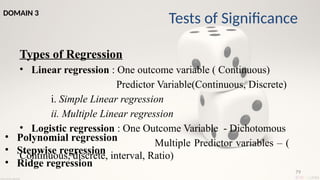 79
Types of Regression
• Linear regression : One outcome variable ( Continuous)
Predictor Variable(Continuous, Discrete)
i. Simple Linear regression
ii. Multiple Linear regression
• Logistic regression : One Outcome Variable - Dichotomous
Multiple Predictor variables – (
Continuous, discrete, interval, Ratio)
• Polynomial regression
• Stepwise regression
• Ridge regression
Tests of Significance
DOMAIN 3
 