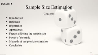 82
Sample Size Estimation
Contents
• Introduction
• Rationale
• Importance
• Approaches
• Factors affecting the sample size
• Power of the study
• Methods of sample size estimation
• Conclusion
DOMAIN 4
 