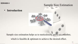 83
• Introduction
Sample size estimation helps us to meticulously arrive at a number,
which is feasible & optimum to achieve the desired effect.
Sample Size Estimation
DOMAIN 4
 