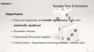 85
Importance
– Expected magnitude of scientific significance, to be also
statistically significant
– Economic reasons
– Undersized/ Oversized samples
– Critical Issue - Experiments involving humans , animal trial .
Sample Size Estimation
DOMAIN 4
 