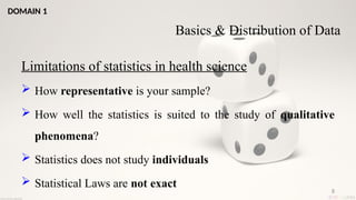 8
Limitations of statistics in health science
 How representative is your sample?
 How well the statistics is suited to the study of qualitative
phenomena?
 Statistics does not study individuals
 Statistical Laws are not exact
Basics & Distribution of Data
DOMAIN 1
 