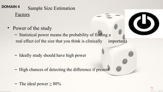 91
• Power of the study
– Statistical power means the probability of finding a
real effect (of the size that you think is clinically important)
– Ideally study should have high power
– High chances of detecting the difference if present
– The ideal power > 80%
Sample Size Estimation
Factors
DOMAIN 4
 