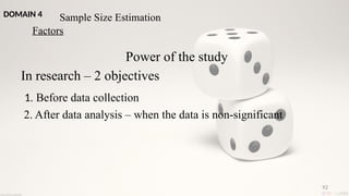 92
Power of the study
In research – 2 objectives
1. Before data collection
2. After data analysis – when the data is non-significant
Sample Size Estimation
Factors
DOMAIN 4
 