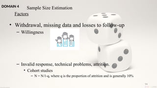 94
• Withdrawal, missing data and losses to follow-up
– Willingness
– Invalid response, technical problems, attrition.
• Cohort studies
– N = N/1-q, where q is the proportion of attrition and is generally 10%
Sample Size Estimation
Factors
DOMAIN 4
 