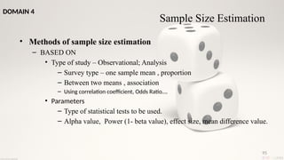 95
• Methods of sample size estimation
– BASED ON
• Type of study – Observational; Analysis
– Survey type – one sample mean , proportion
– Between two means , association
– Using correlation coefficient, Odds Ratio….
• Parameters
– Type of statistical tests to be used.
– Alpha value, Power (1- beta value), effect size, mean difference value.
Sample Size Estimation
DOMAIN 4
 