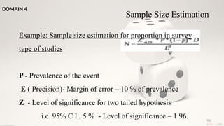 96
Example: Sample size estimation for proportion in survey
type of studies
P - Prevalence of the event
E ( Precision)- Margin of error – 10 % of prevalence
Z - Level of significance for two tailed hypothesis
i.e 95% C I , 5 % - Level of significance – 1.96.
Sample Size Estimation
DOMAIN 4
 