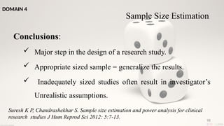 98
Conclusions:
 Major step in the design of a research study.
 Appropriate sized sample = generalize the results.
 Inadequately sized studies often result in investigator’s
Unrealistic assumptions.
Suresh K P, Chandrashekhar S. Sample size estimation and power analysis for clinical
research studies J Hum Reprod Sci 2012: 5:7-13.
DOMAIN 4
Sample Size Estimation
 