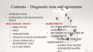 100
Contents – Diagnostic tests and agreement
• INTRODUCTION
• SCREENING AND DIAGNOSTIC
TESTS
DIAGNOSTIC TESTS:
– OBJECTIVES
– USES
– PARAMETERS
– WHAT IS A GOLD STANDARD?
– EVALUATION OF A
DIAGNOSTIC TEST
– CUT- OFF POINT
- AGREEMENT:
- FACTORS AFFECTING
AGREEMENT
- METHODS OF ANALYSIS OF
AGREEMENT:
- OVERALL PERCENT
AGREEMENT
- KAPPA TEST RATIO
- WEIGHTED KAPPA
 